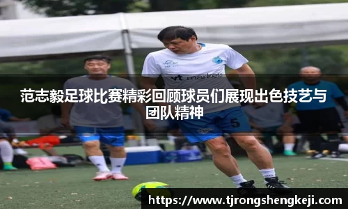 范志毅足球比赛精彩回顾球员们展现出色技艺与团队精神